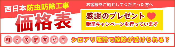 西日本防虫防除工事価格表 お客様をご紹介してくださった方へ 感謝のプレゼント贈呈キャンペーンを行っています。 知っていますか？ シロアリ駆除で控除が受けられる？